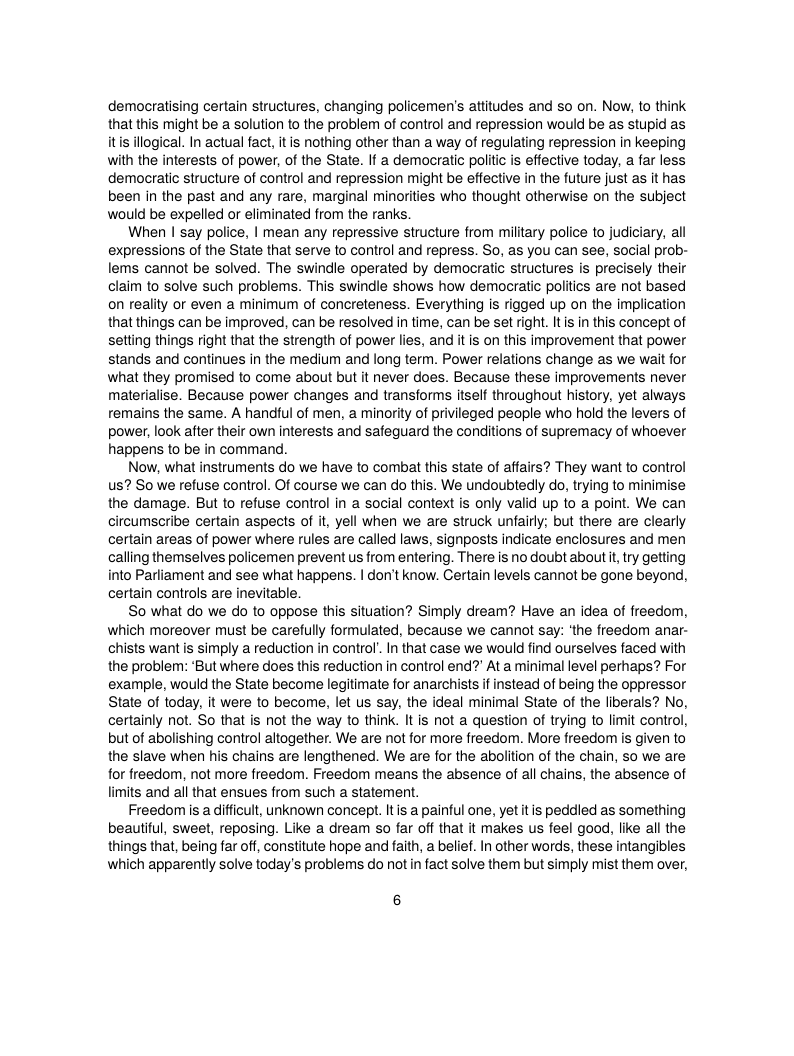 democratising certain structures, changing policemen’s attitudes and so on. Now, to think that this might be a solution to the problem of control and repression would be as stupid as itis illogical. In actual fact, it is nothing other than a way of regulating repression in keeping with the interests of power, of the State. If a democratic politic is effective today, a far less democratic structure of control and repression might be effective in the future just as it has been in the past and any rare, marginal minorities who thought otherwise on the subject would be expelled or eliminated from the ranks.  When | say police, | mean any repressive structure from military police to judiciary, all expressions of the State that serve to control and repress. So, as you can see, social prob- lems cannot be solved. The swindle operated by democratic structures is precisely their claim to solve such problems. This swindle shows how democratic politics are not based on reality or even a minimum of concreteness. Everything is rigged up on the implication that things can be improved, can be resolved in time, can be set right. It is in this concept of setting things right that the strength of power lies, and it is on this improvement that power stands and continues in the medium and long term. Power relations change as we wait for what they promised to come about but it never does. Because these improvements never materialise. Because power changes and transforms itself throughout history, yet always remains the same. A handful of men, a minority of privileged peaple who hold the levers of power, look after their own interests and safeguard the conditions of supremacy of whoever happens to be in command.  Now, what instruments do we have to combat this state of affairs? They want to control us? So we refuse control. Of course we can do this. We undoubtedly do, trying to minimise the damage. But to refuse control in a social context is only valid up to a point. We can circumscribe certain aspects of t, yell when we are struck unfairly; but there are clearly certain areas of power where rules are called laws, signposts indicate enclosures and men calling themselves policemen prevent us from entering. There is no doubt about i, try getting into Pariiament and see what happens. | don’t know. Certain levels cannot be gone beyond, certain controls are inevitable.  So what do we do to oppose this situation? Simply dream? Have an idea of freedom, which moreover must be carefully formulated, because we cannot say: ‘the freedom anar- chists wantis simply a reduction in control’. I that case we would find ourselves faced with the problem: ‘But where does this reduction in control end? At a minimal level perhaps? For example, would the State become legitimate for anarchists if instead of being the oppressor State of today, it were to become, let us say, the ideal minimal State of the liberals? No, certainly not. So that is not the way to think. It is not a question of trying to limit control, but of abolishing control altogether. We are not for more freedom. More freedom s given to the slave when his chains are lengthened. We are for the abolition of the chain, so we are for freedom, not more freedom. Freedom means the absence of all chains, the absence of limits and all that ensues from such a statement.  Freedom is a difficult, unknown concept. Itis a painful one, yet tis peddied as something beautiful, sweet, reposing. Like a dream so far off that it makes us feel good, like all the things that, being far off, constitute hope and faith, a belief. In other words, these intangibles which apparently solve today’s problems do not in fact solve them but simply mist them over,  6 